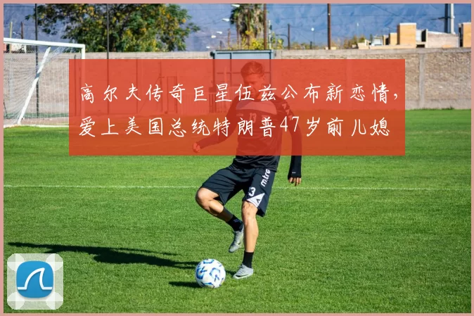 高尔夫传奇巨星伍兹公布新恋情，爱上美国总统特朗普47岁前儿媳